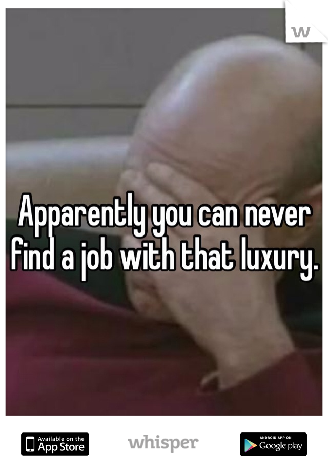 Apparently you can never find a job with that luxury. 