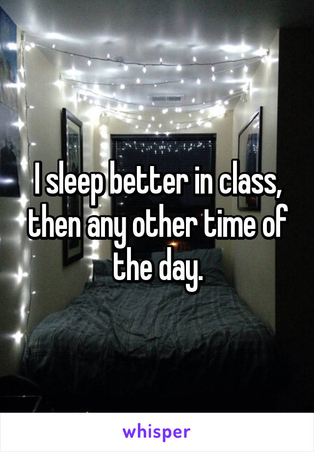 I sleep better in class, then any other time of the day.