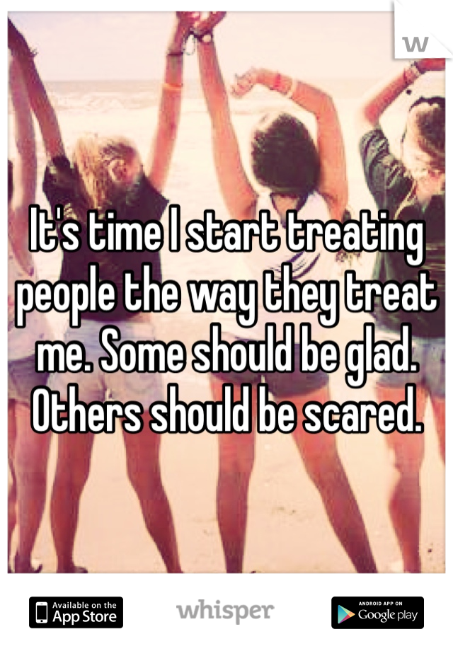 It's time I start treating people the way they treat me. Some should be glad. Others should be scared. 