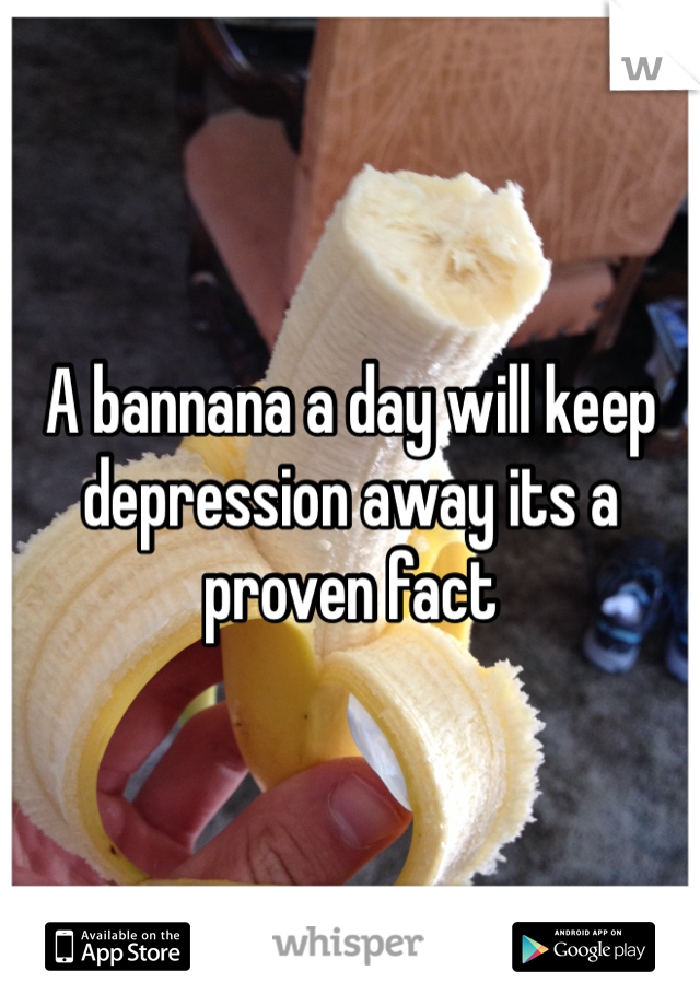 A bannana a day will keep depression away its a proven fact 