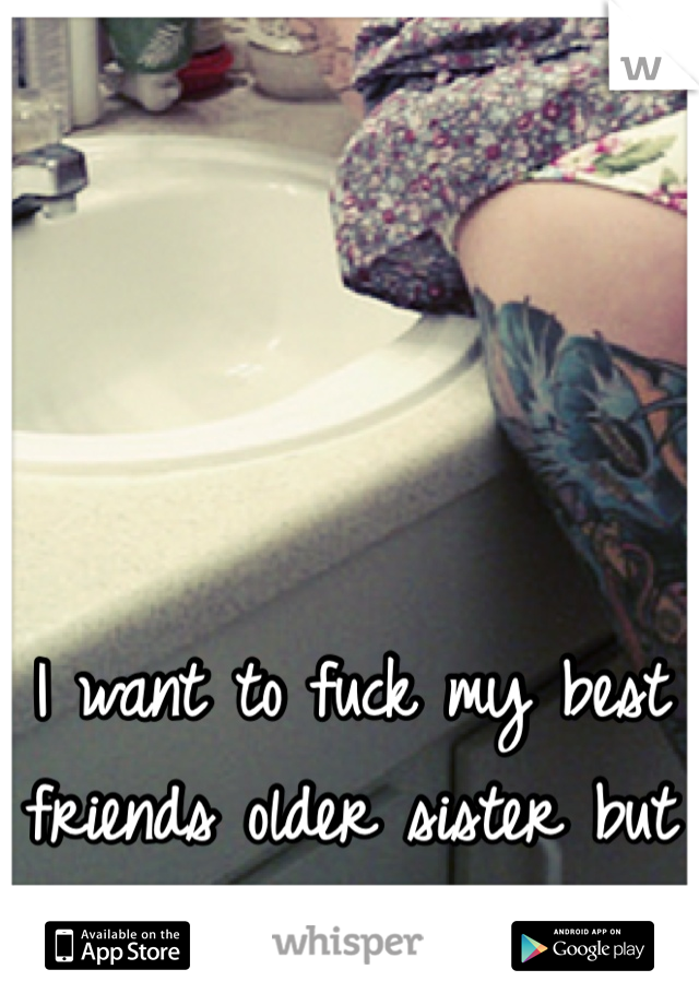 I want to fuck my best friends older sister but she has a boyfriend 