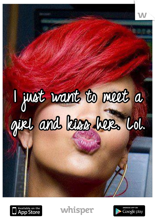 I just want to meet a girl and kiss her. Lol. 