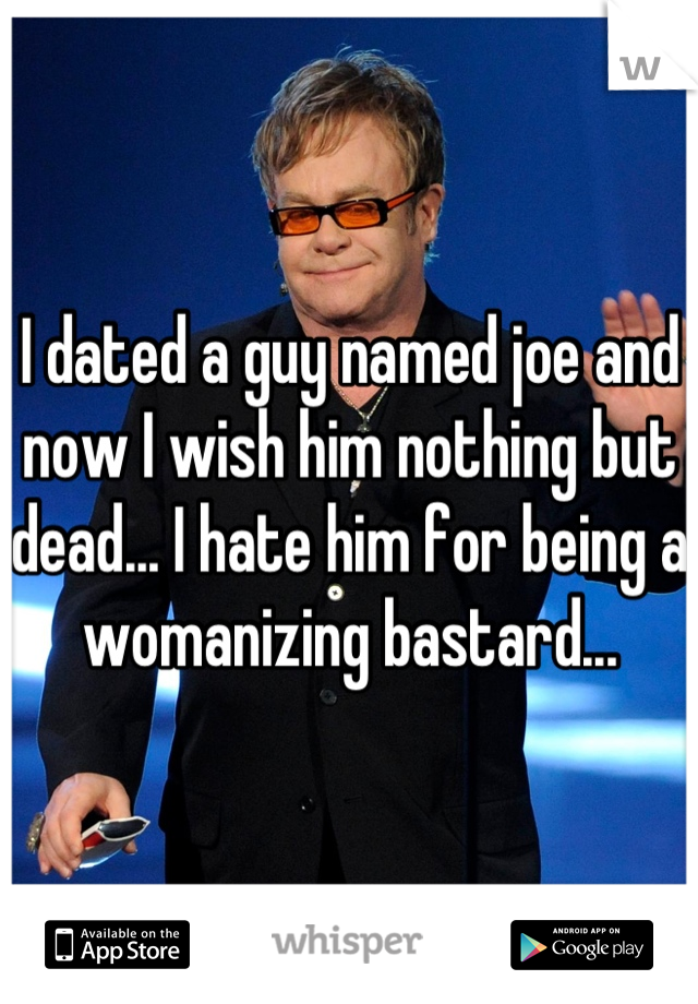 I dated a guy named joe and now I wish him nothing but dead... I hate him for being a womanizing bastard...