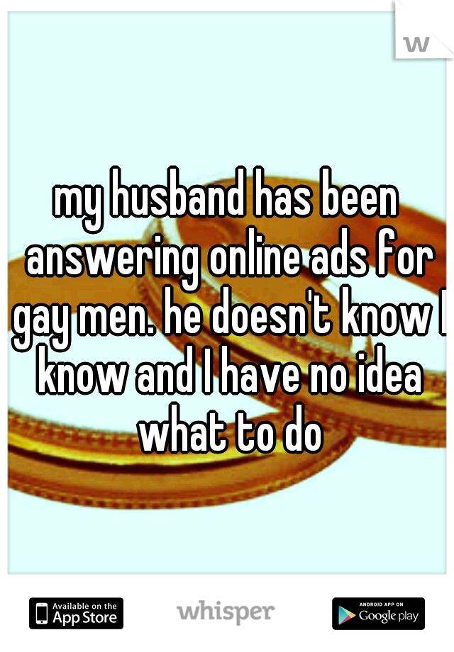 my husband has been answering online ads for gay men. he doesn't know I know and I have no idea what to do