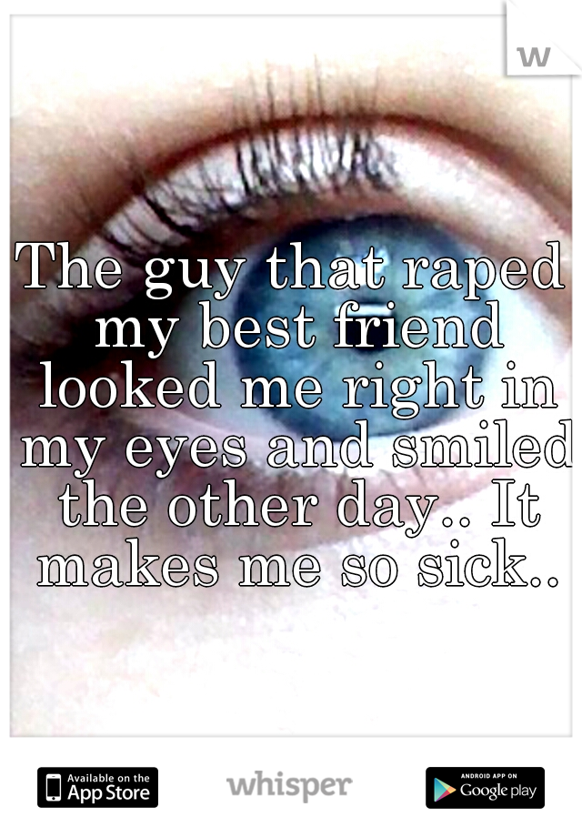 The guy that raped my best friend looked me right in my eyes and smiled the other day.. It makes me so sick..