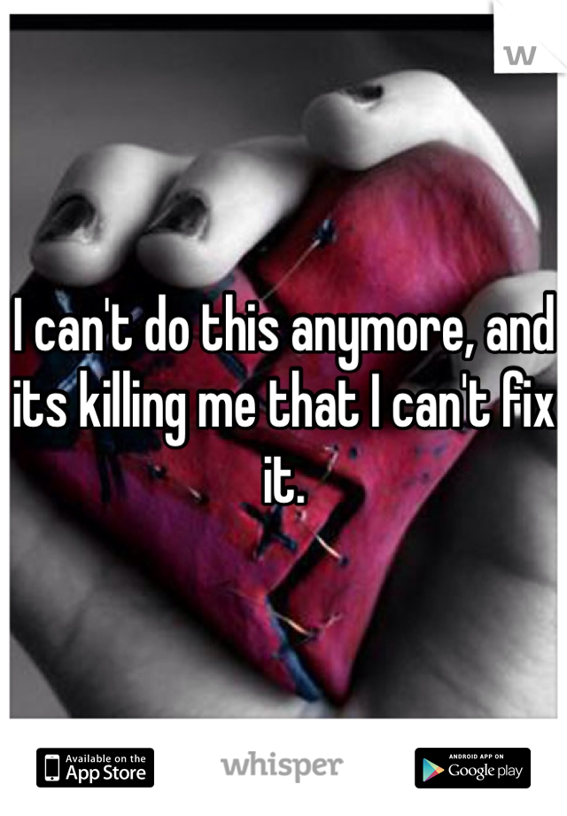 I can't do this anymore, and its killing me that I can't fix it. 