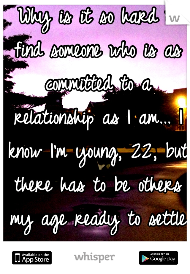 Why is it so hard to find someone who is as committed to a relationship as I am... I know I'm young, 22, but there has to be others my age ready to settle down... Right?