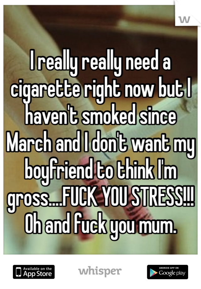 I really really need a cigarette right now but I haven't smoked since March and I don't want my boyfriend to think I'm gross....FUCK YOU STRESS!!! Oh and fuck you mum. 