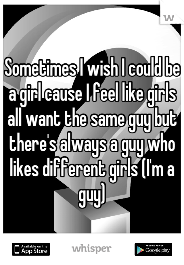 Sometimes I wish I could be a girl cause I feel like girls all want the same guy but there's always a guy who likes different girls (I'm a guy)
