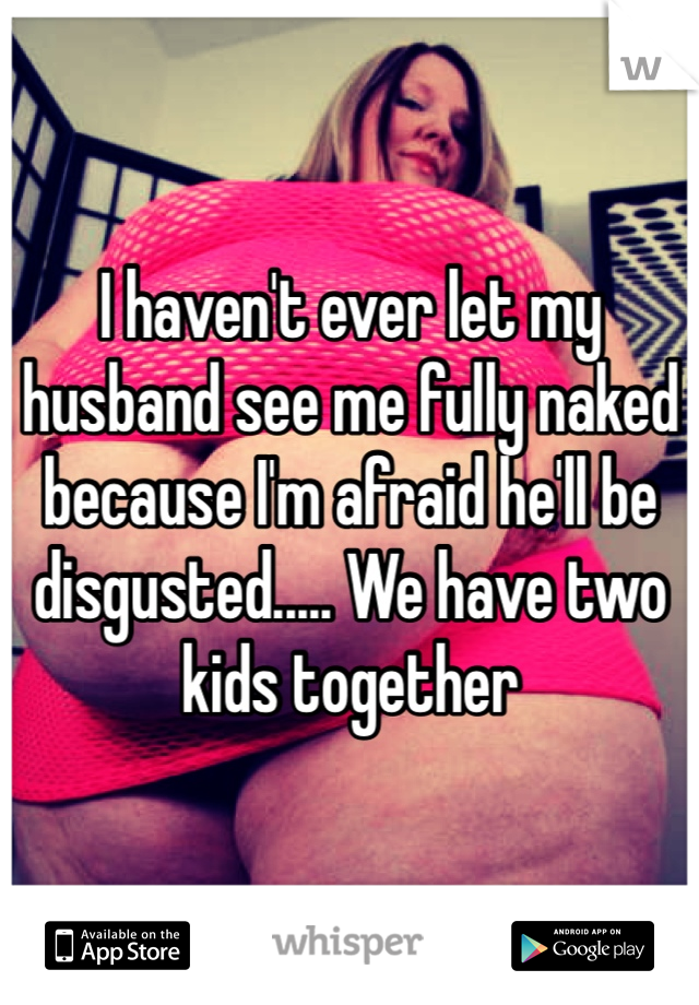 I haven't ever let my husband see me fully naked because I'm afraid he'll be disgusted..... We have two kids together 