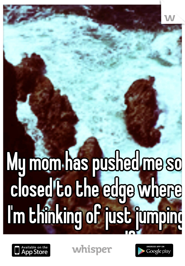 My mom has pushed me so closed to the edge where I'm thinking of just jumping over myself.