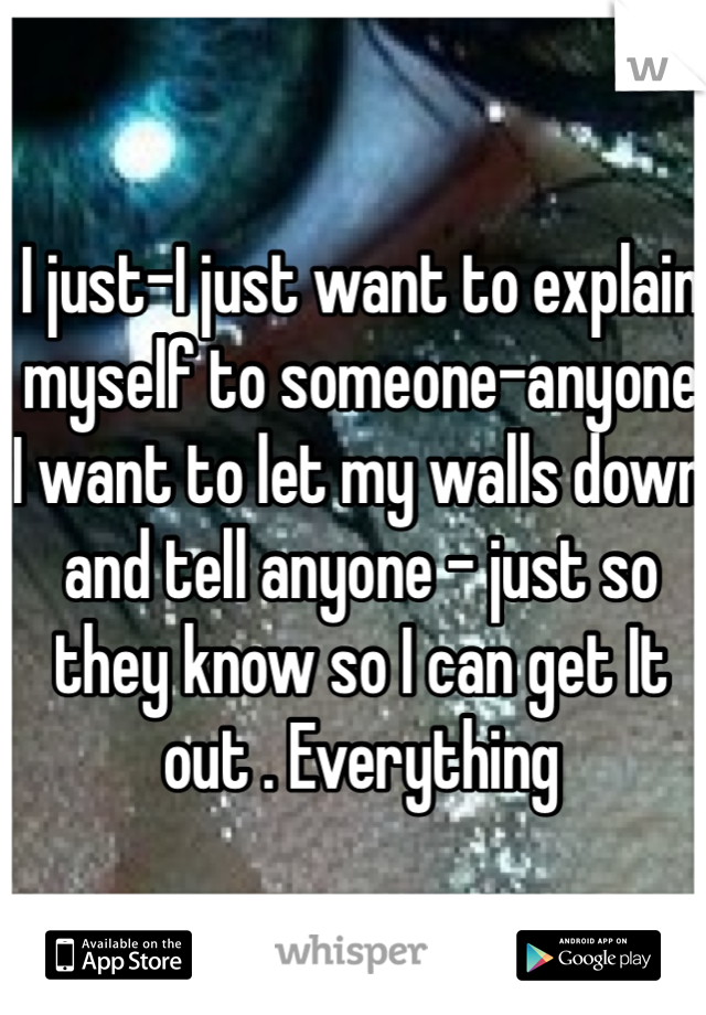I just-I just want to explain myself to someone-anyone I want to let my walls down and tell anyone - just so they know so I can get It out . Everything 
