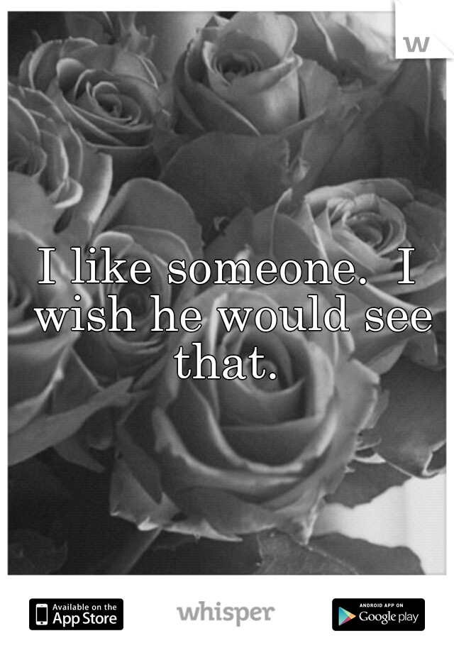 I like someone.  I wish he would see that. 