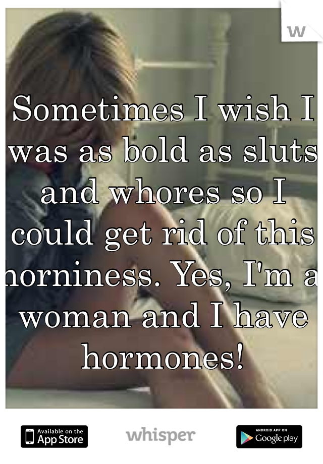 Sometimes I wish I was as bold as sluts and whores so I could get rid of this horniness. Yes, I'm a woman and I have hormones!