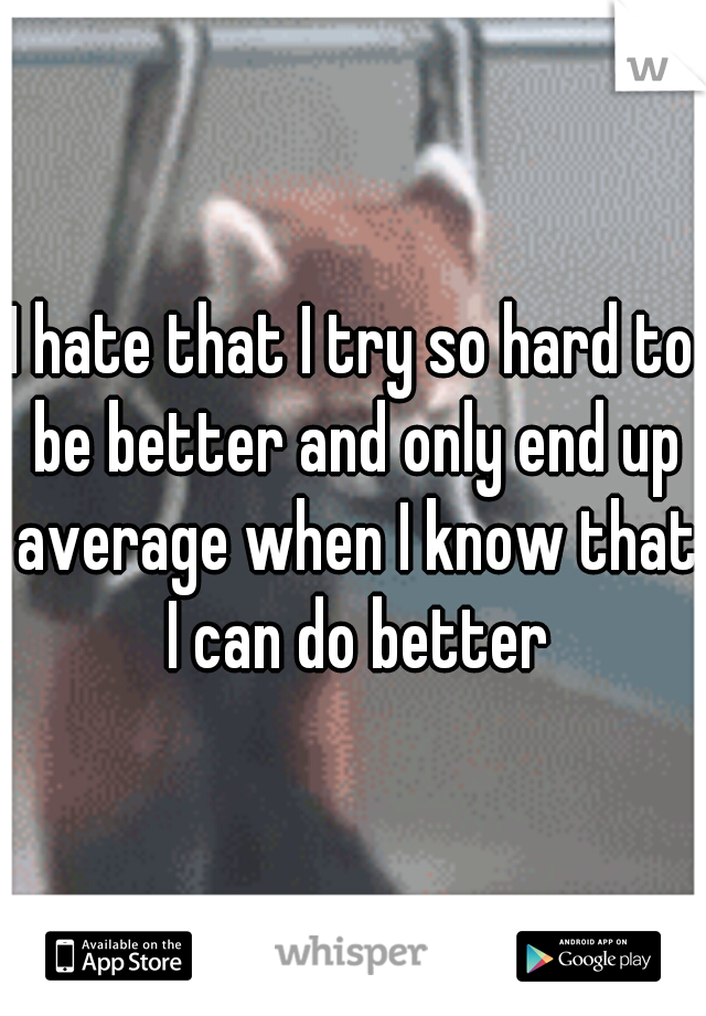 I hate that I try so hard to be better and only end up average when I know that I can do better
