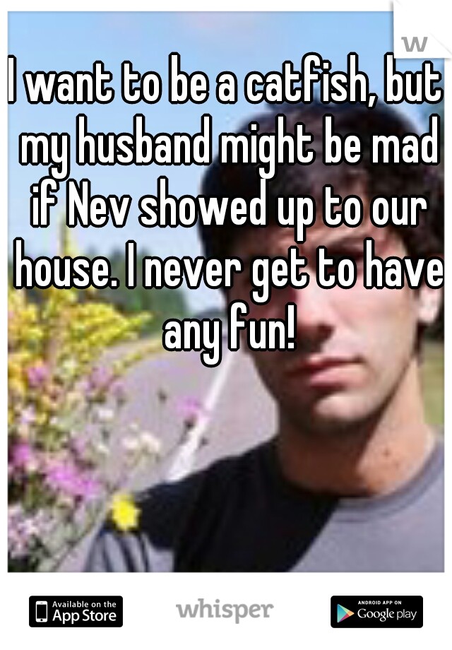 I want to be a catfish, but my husband might be mad if Nev showed up to our house. I never get to have any fun!