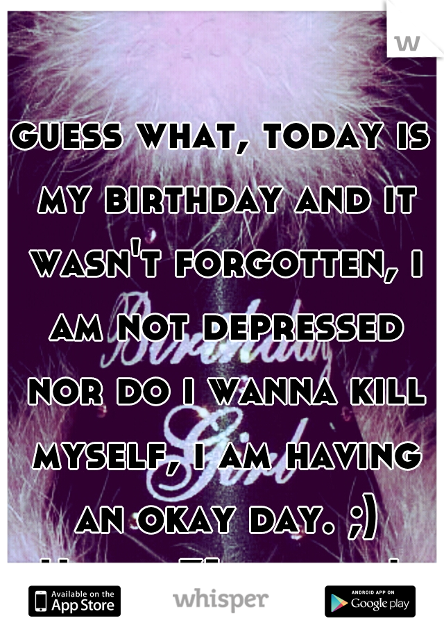 guess what, today is my birthday and it wasn't forgotten, i am not depressed nor do i wanna kill myself, i am having an okay day. ;) Happy 31st to me! 