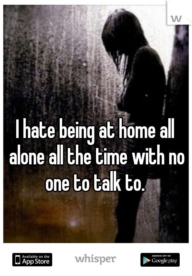 I hate being at home all alone all the time with no one to talk to. 
