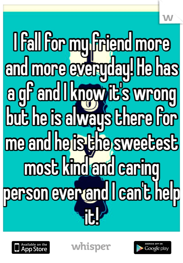 I fall for my friend more and more everyday! He has a gf and I know it's wrong but he is always there for me and he is the sweetest most kind and caring person ever and I can't help it!