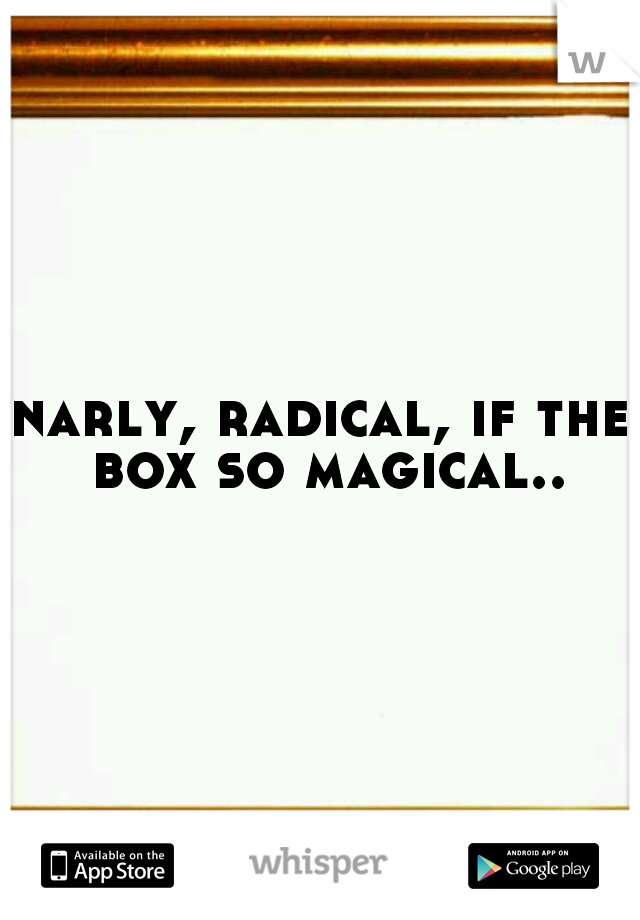 narly, radical, if the box so magical..