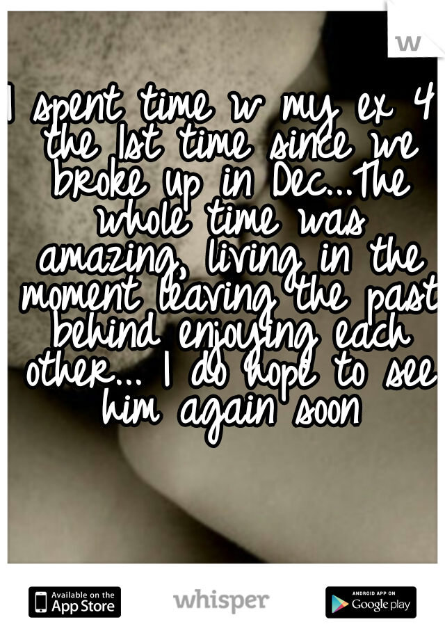 I spent time w my ex 4 the 1st time since we broke up in Dec...The whole time was amazing, living in the moment leaving the past behind enjoying each other... I do hope to see him again soon
