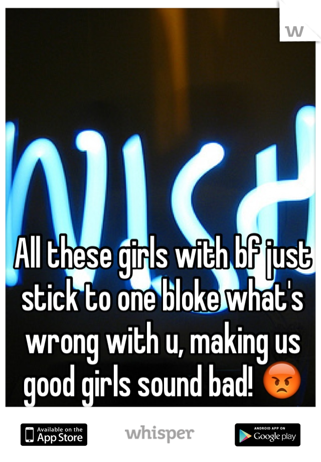 All these girls with bf just stick to one bloke what's wrong with u, making us good girls sound bad! 😡