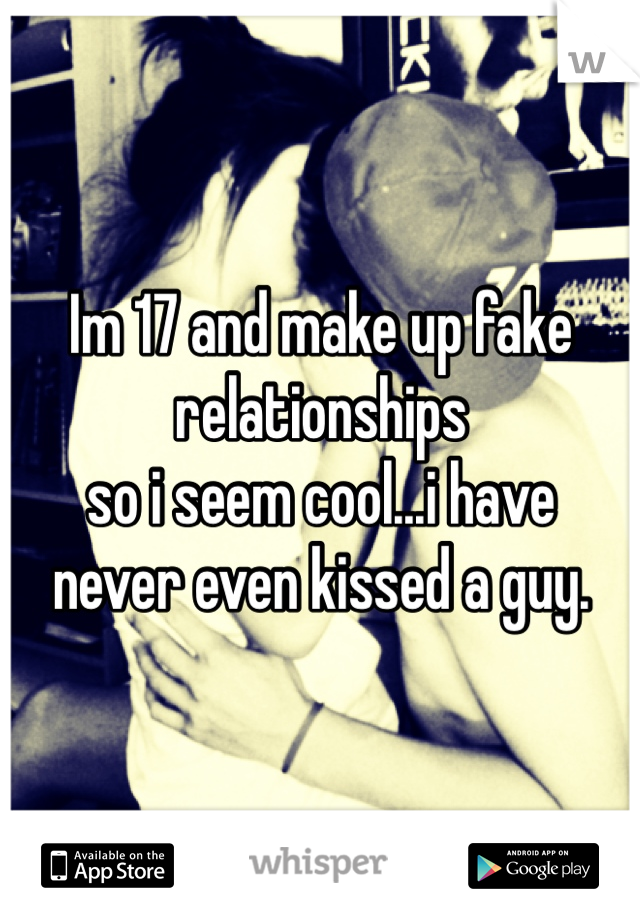 Im 17 and make up fake 
relationships 
so i seem cool...i have 
never even kissed a guy.