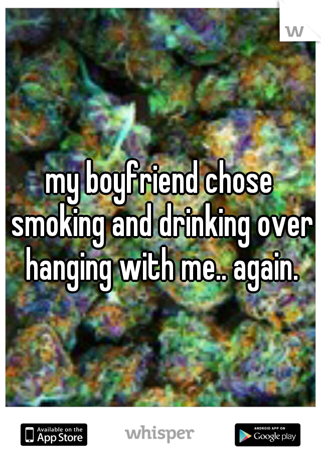 my boyfriend chose smoking and drinking over hanging with me.. again.