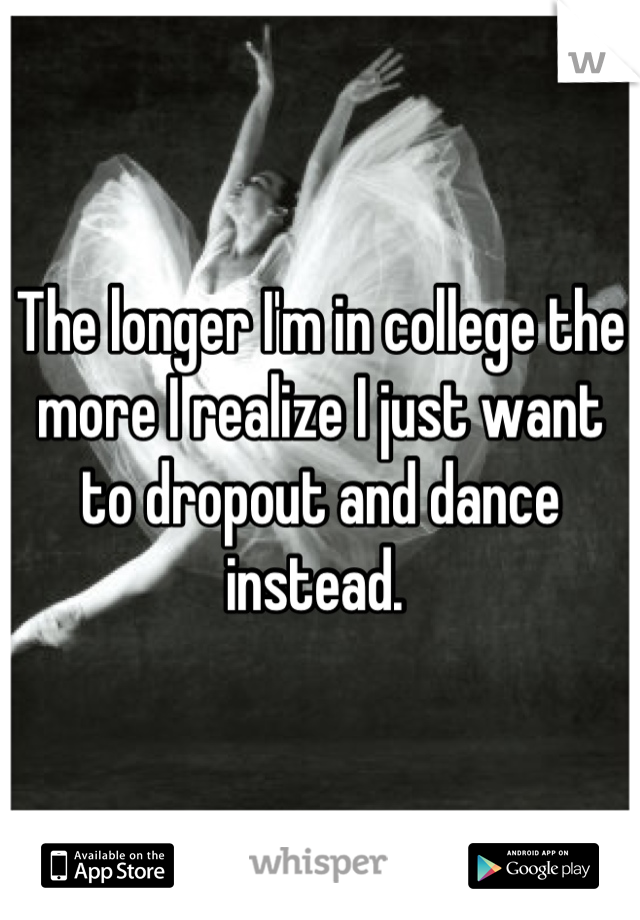 The longer I'm in college the more I realize I just want to dropout and dance instead. 