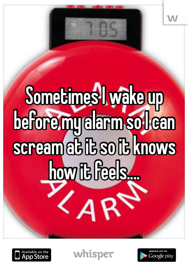 Sometimes I wake up before my alarm so I can scream at it so it knows how it feels.... 
