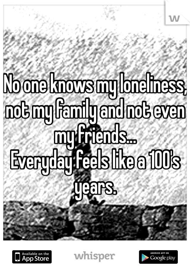 No one knows my loneliness, not my family and not even my friends...
Everyday feels like a 100's years.