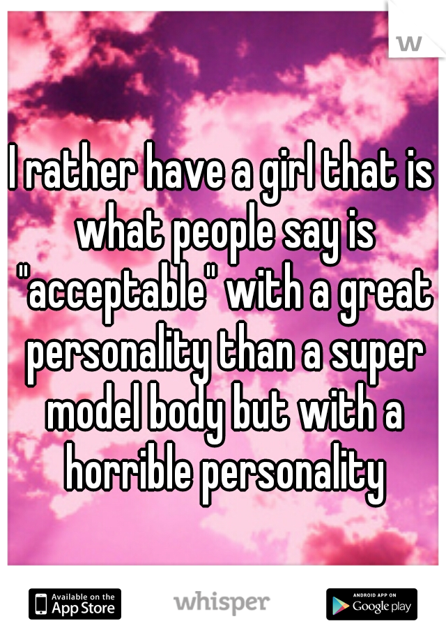 I rather have a girl that is what people say is "acceptable" with a great personality than a super model body but with a horrible personality