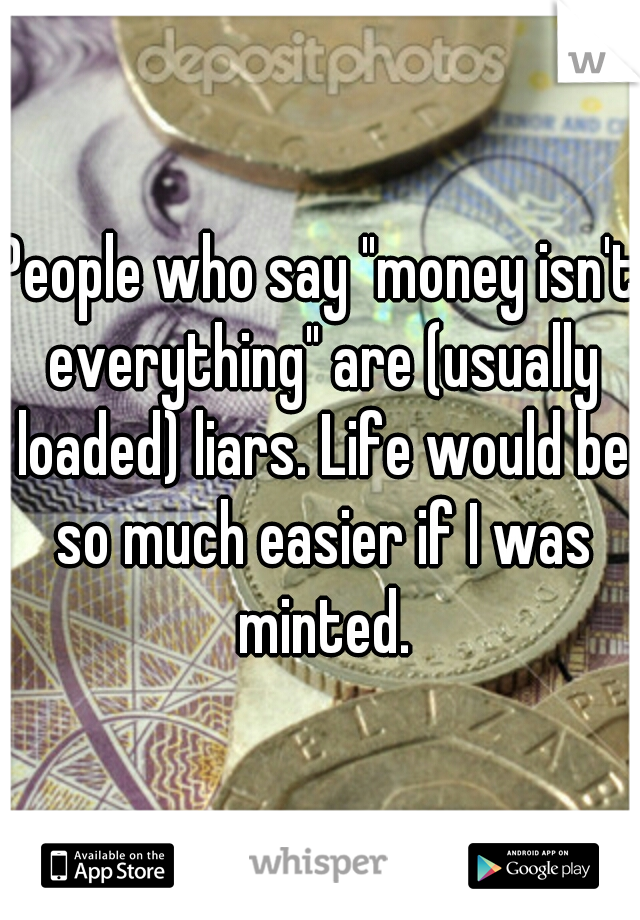 People who say "money isn't everything" are (usually loaded) liars. Life would be so much easier if I was minted.