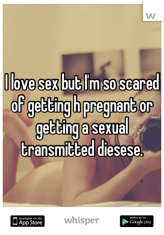 I love sex but I'm so scared of getting h pregnant or getting a sexual transmitted diesese.