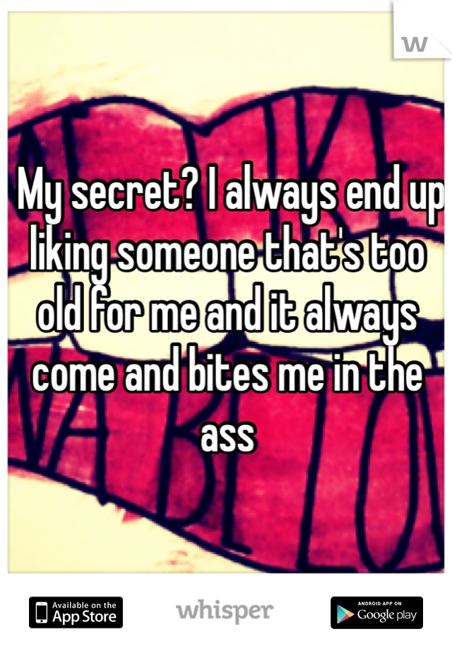  My secret? I always end up liking someone that's too old for me and it always come and bites me in the ass