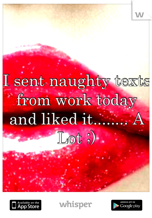 I sent naughty texts from work today and liked it........ A Lot ;)