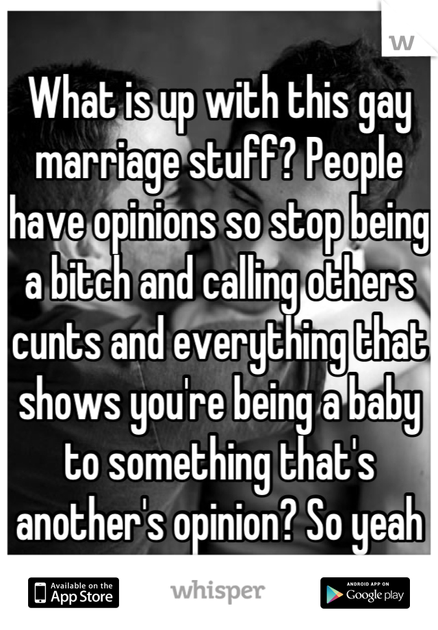 What is up with this gay marriage stuff? People have opinions so stop being a bitch and calling others cunts and everything that shows you're being a baby to something that's another's opinion? So yeah