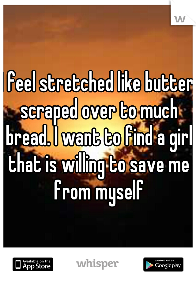 I feel stretched like butter scraped over to much bread. I want to find a girl that is willing to save me from myself