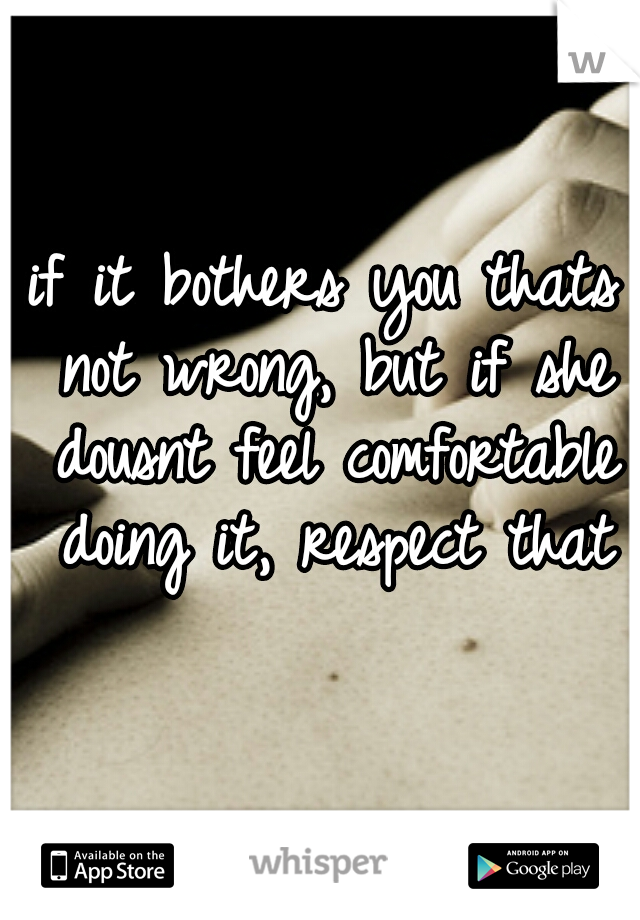if it bothers you thats not wrong, but if she dousnt feel comfortable doing it, respect that