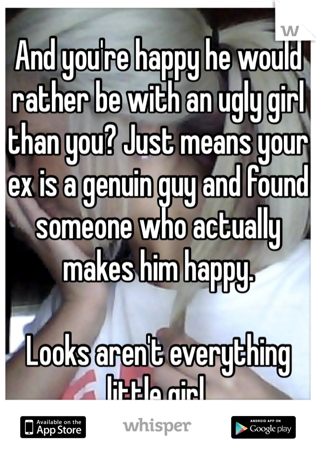 And you're happy he would rather be with an ugly girl than you? Just means your ex is a genuin guy and found someone who actually makes him happy.

Looks aren't everything little girl.