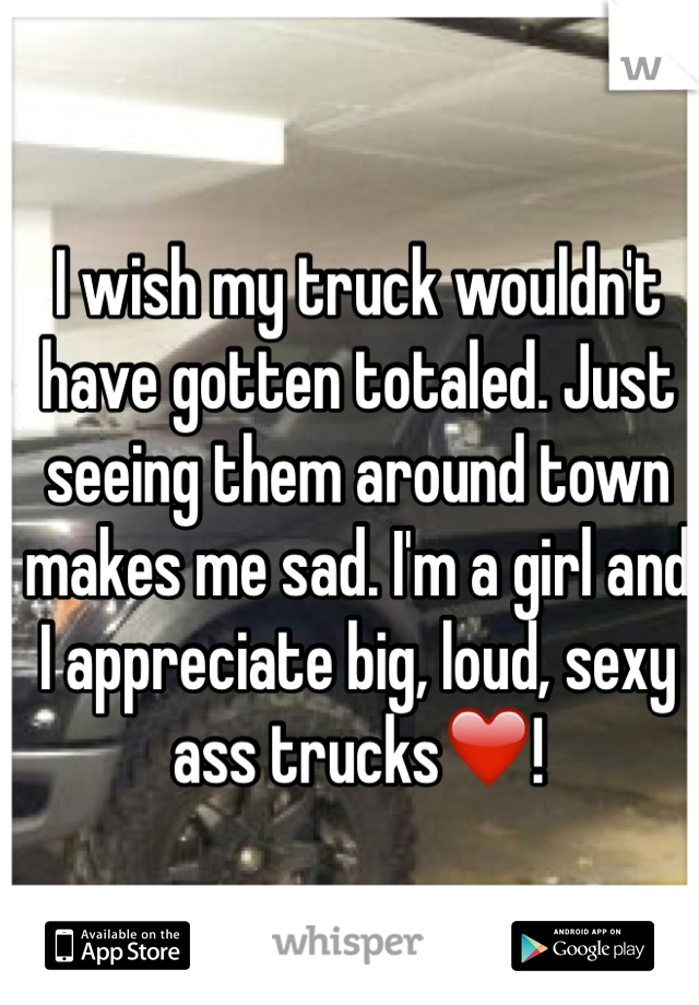 I wish my truck wouldn't have gotten totaled. Just seeing them around town makes me sad. I'm a girl and I appreciate big, loud, sexy ass trucks❤️! 
