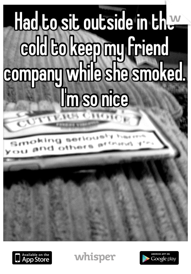Had to sit outside in the cold to keep my friend company while she smoked. I'm so nice 