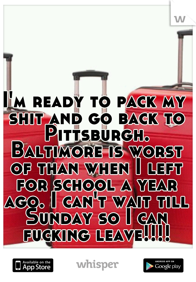 I'm ready to pack my shit and go back to Pittsburgh. Baltimore is worst of than when I left for school a year ago. I can't wait till Sunday so I can fucking leave!!!!