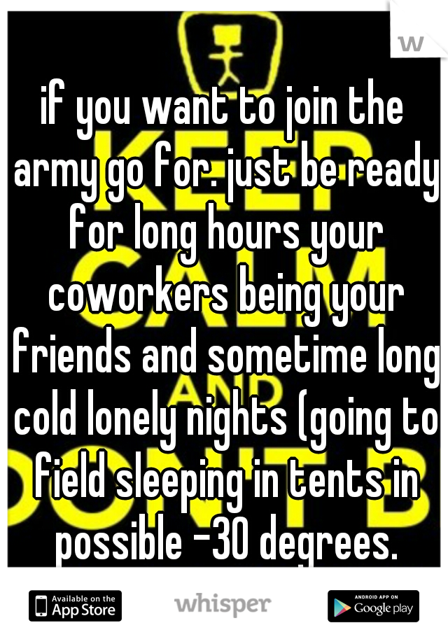 if you want to join the army go for. just be ready for long hours your coworkers being your friends and sometime long cold lonely nights (going to field sleeping in tents in possible -30 degrees.