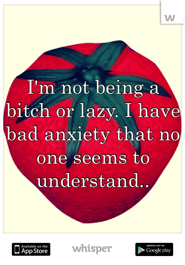 I'm not being a bitch or lazy. I have bad anxiety that no one seems to understand..