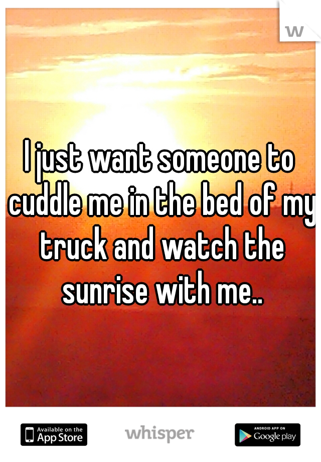 I just want someone to cuddle me in the bed of my truck and watch the sunrise with me..