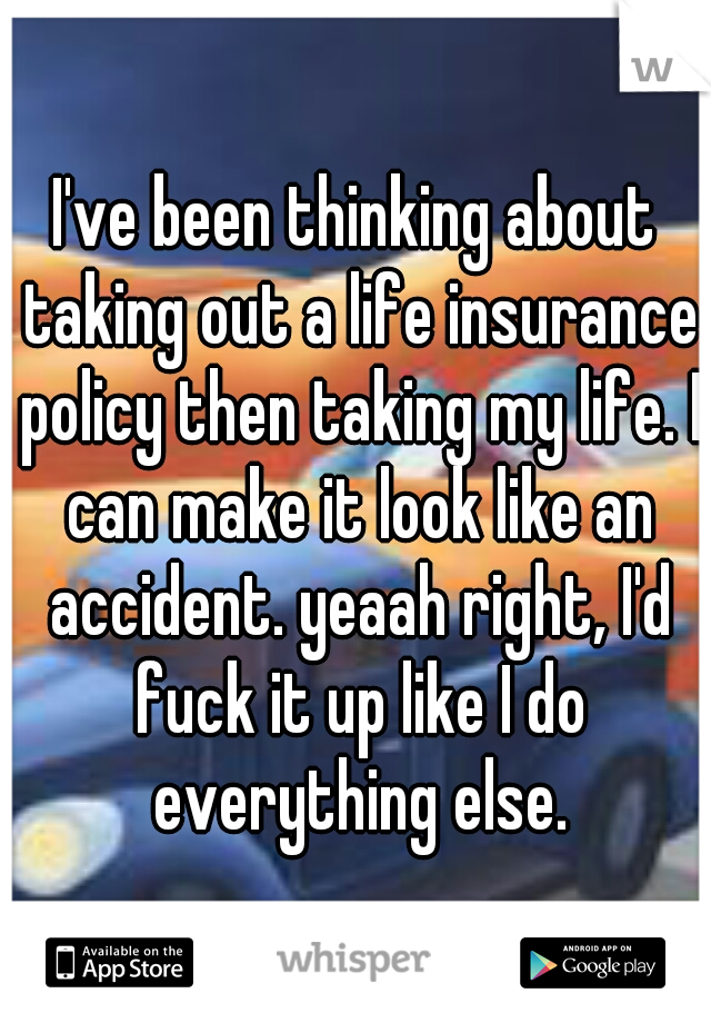 I've been thinking about taking out a life insurance policy then taking my life. I can make it look like an accident. yeaah right, I'd fuck it up like I do everything else.