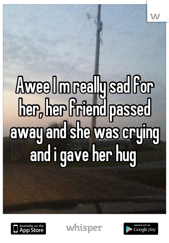 Awee I m really sad for her, her friend passed away and she was crying and i gave her hug 