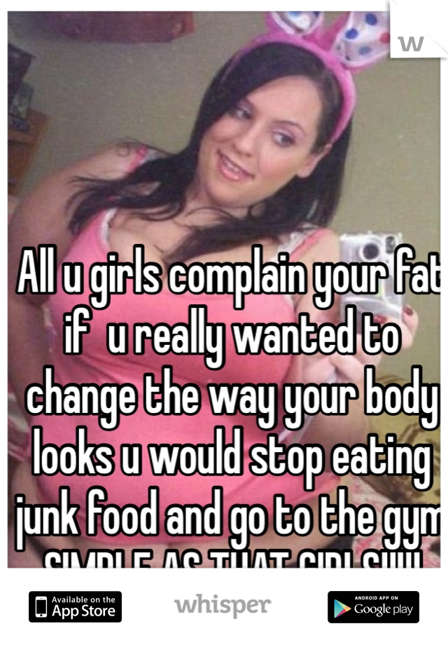 All u girls complain your fat if  u really wanted to change the way your body looks u would stop eating junk food and go to the gym SIMPLE AS THAT GIRLS!!!!! 