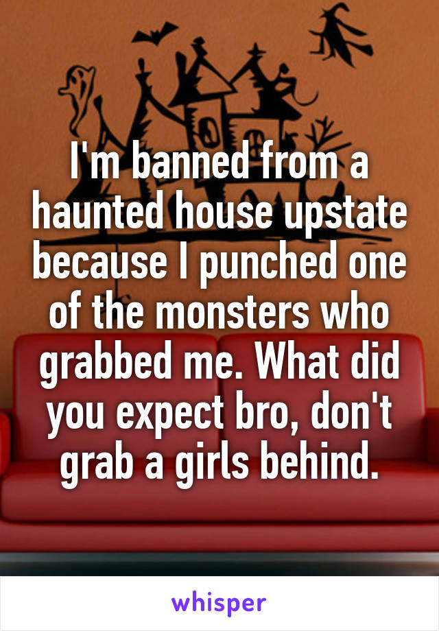 I'm banned from a haunted house upstate because I punched one of the monsters who grabbed me. What did you expect bro, don't grab a girls behind.